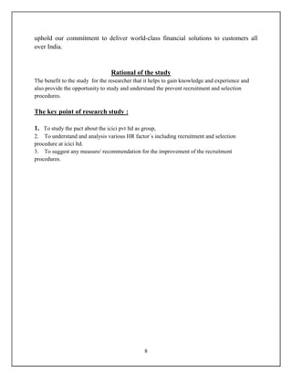 8
uphold our commitment to deliver world-class financial solutions to customers all
over India.
Rational of the study
The benefit to the study for the researcher that it helps to gain knowledge and experience and
also provide the opportunity to study and understand the prevent recruitment and selection
procedures.
The key point of research study :
1. To study the pact about the icici pvt ltd as group,
2. To understand and analysis various HR factor`s including recruitment and selection
procedure at icici ltd.
3. To suggest any measure/ recommendation for the improvement of the recruitment
procedures.
 