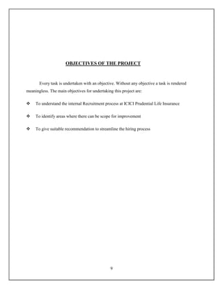9
OBJECTIVES OF THE PROJECT
Every task is undertaken with an objective. Without any objective a task is rendered
meaningless. The main objectives for undertaking this project are:
 To understand the internal Recruitment process at ICICI Prudential Life Insurance
 To identify areas where there can be scope for improvement
 To give suitable recommendation to streamline the hiring process
 