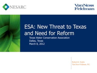 ESA: New Threat to Texas
and Need for Reform
 Texas Water Conservation Association
 Dallas, Texas
 March 8, 2012




                                        Robert G. Szabo
                                        Van Ness Feldman, P.C.
 