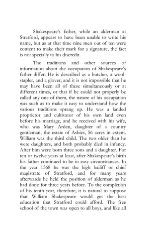 Shakespeare’s father, while an alderman at
Stratford, appears to have been unable to write his
name, but as at that time nine men out of ten were
content to make their mark for a signature, the fact
is not specially to his discredit.
The traditions and other sources of
information about the occupation of Shakespeare’s
father differ. He is described as a butcher, a wool-
stapler, and a glover, and it is not impossible that he
may have been all of these simultaneously or at
different times, or that if he could not properly be
called any one of them, the nature of his occupation
was such as to make it easy to understand how the
various traditions sprang up. He was a landed
proprietor and cultivator of his own land even
before his marriage, and he received with his wife,
who was Mary Arden, daughter of a country
gentleman, the estate of Asbies, 56 acres in extent.
William was the third child. The two older than he
were daughters, and both probably died in infancy.
After him were born three sons and a daughter. For
ten or twelve years at least, after Shakespeare’s birth
his father continued to be in easy circumstances. In
the year 1568 he was the high bailiff or chief
magistrate of Stratford, and for many years
afterwards he held the position of alderman as he
had done for three years before. To the completion
of his tenth year, therefore, it is natural to suppose
that William Shakespeare would get the best
education that Stratford could afford. The free
school of the town was open to all boys, and like all
 
