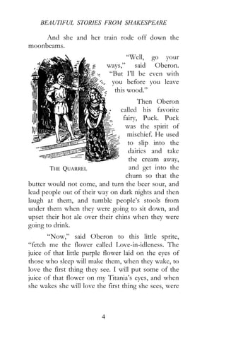 BEAUTIFUL STORIES FROM SHAKESPEARE
4
And she and her train rode off down the
moonbeams.
“Well, go your
ways,” said Oberon.
“But I’ll be even with
you before you leave
this wood.”
Then Oberon
called his favorite
fairy, Puck. Puck
was the spirit of
mischief. He used
to slip into the
dairies and take
the cream away,
and get into the
churn so that the
butter would not come, and turn the beer sour, and
lead people out of their way on dark nights and then
laugh at them, and tumble people’s stools from
under them when they were going to sit down, and
upset their hot ale over their chins when they were
going to drink.
“Now,” said Oberon to this little sprite,
“fetch me the flower called Love-in-idleness. The
juice of that little purple flower laid on the eyes of
those who sleep will make them, when they wake, to
love the first thing they see. I will put some of the
juice of that flower on my Titania’s eyes, and when
she wakes she will love the first thing she sees, were
THE QUARREL
 