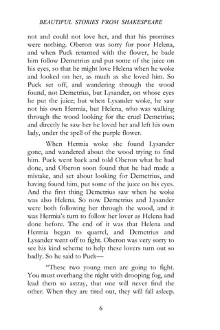 BEAUTIFUL STORIES FROM SHAKESPEARE
6
not and could not love her, and that his promises
were nothing. Oberon was sorry for poor Helena,
and when Puck returned with the flower, he bade
him follow Demetrius and put some of the juice on
his eyes, so that he might love Helena when he woke
and looked on her, as much as she loved him. So
Puck set off, and wandering through the wood
found, not Demetrius, but Lysander, on whose eyes
he put the juice; but when Lysander woke, he saw
not his own Hermia, but Helena, who was walking
through the wood looking for the cruel Demetrius;
and directly he saw her he loved her and left his own
lady, under the spell of the purple flower.
When Hermia woke she found Lysander
gone, and wandered about the wood trying to find
him. Puck went back and told Oberon what he had
done, and Oberon soon found that he had made a
mistake, and set about looking for Demetrius, and
having found him, put some of the juice on his eyes.
And the first thing Demetrius saw when he woke
was also Helena. So now Demetrius and Lysander
were both following her through the wood, and it
was Hermia’s turn to follow her lover as Helena had
done before. The end of it was that Helena and
Hermia began to quarrel, and Demetrius and
Lysander went off to fight. Oberon was very sorry to
see his kind scheme to help these lovers turn out so
badly. So he said to Puck—
“These two young men are going to fight.
You must overhang the night with drooping fog, and
lead them so astray, that one will never find the
other. When they are tired out, they will fall asleep.
 