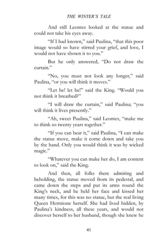 THE WINTER’S TALE
41
And still Leontes looked at the statue and
could not take his eyes away.
“If I had known,” said Paulina, “that this poor
image would so have stirred your grief, and love, I
would not have shown it to you.”
But he only answered, “Do not draw the
curtain.”
“No, you must not look any longer,” said
Paulina, “or you will think it moves.”
“Let be! let be!” said the King. “Would you
not think it breathed?”
“I will draw the curtain,” said Paulina; “you
will think it lives presently.”
“Ah, sweet Paulina,” said Leontes, “make me
to think so twenty years together.”
“If you can bear it,” said Paulina, “I can make
the statue move, make it come down and take you
by the hand. Only you would think it was by wicked
magic.”
“Whatever you can make her do, I am content
to look on,” said the King.
And then, all folks there admiring and
beholding, the statue moved from its pedestal, and
came down the steps and put its arms round the
King’s neck, and he held her face and kissed her
many times, for this was no statue, but the real living
Queen Hermione herself. She had lived hidden, by
Paulina’s kindness, all these years, and would not
discover herself to her husband, though she knew he
 
