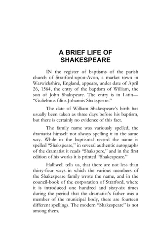 A BRIEF LIFE OF
SHAKESPEARE
IN the register of baptisms of the parish
church of Stratford-upon-Avon, a market town in
Warwickshire, England, appears, under date of April
26, 1564, the entry of the baptism of William, the
son of John Shakspeare. The entry is in Latin—
“Gulielmus filius Johannis Shakspeare.”
The date of William Shakespeare’s birth has
usually been taken as three days before his baptism,
but there is certainly no evidence of this fact.
The family name was variously spelled, the
dramatist himself not always spelling it in the same
way. While in the baptismal record the name is
spelled “Shakspeare,” in several authentic autographs
of the dramatist it reads “Shakspere,” and in the first
edition of his works it is printed “Shakespeare.”
Halliwell tells us, that there are not less than
thirty-four ways in which the various members of
the Shakespeare family wrote the name, and in the
council-book of the corporation of Stratford, where
it is introduced one hundred and sixty-six times
during the period that the dramatist’s father was a
member of the municipal body, there are fourteen
different spellings. The modern “Shakespeare” is not
among them.
 