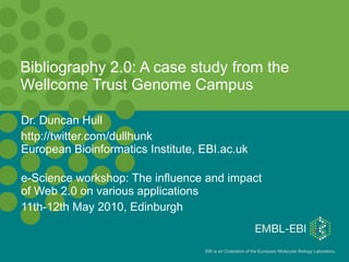 Bibliography 2.0: A case study from the Wellcome Trust Genome Campus Dr. Duncan Hull  http://twitter.com/dullhunk European Bioinformatics Institute, EBI.ac.uk e-Science workshop: The influence and impact of Web 2.0 on various applications 11th-12th May 2010, Edinburgh 
