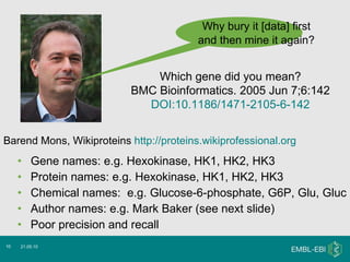 Gene names: e.g. Hexokinase, HK1, HK2, HK3 Protein names: e.g. Hexokinase, HK1, HK2, HK3 Chemical names:  e.g. Glucose-6-phosphate, G6P, Glu, Gluc  Author names: e.g. Mark Baker (see next slide) Poor precision and recall 21.05.10 Why bury it [data] first  and then mine it again?   Barend Mons, Wikiproteins  http://proteins.wikiprofessional.org Which gene did you mean? BMC Bioinformatics. 2005 Jun 7;6:142 DOI:10.1186/1471-2105-6-142 