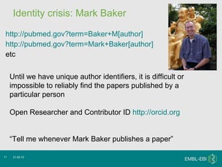 Identity crisis: Mark Baker http://pubmed.gov?term=Baker+M[author] http://pubmed.gov?term=Mark+Baker[author] etc 21.05.10 Until we have unique author identifiers, it is difficult or impossible to reliably find the papers published by a particular person Open Researcher and Contributor ID  http://orcid.org “ Tell me whenever Mark Baker publishes a paper” 
