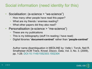 Social information (need identity for this) Socialisation: (e-science > “we-science”) How many other people have read this paper? What are my friends / enemies reading? What other papers did they also read? Personalisation (e-science > “me-science”) These are my publications This is my bibliography (stuff I’m reading / have read) Digital libraries “ document-centred ” rather than “ people-centred ” Author name disambiguation in MEDLINE by: Vetle I. Torvik, Neil R. Smalheiser ACM Trans. Knowl. Discov. Data, Vol. 3, No. 3. (2009), pp. 1-29.  DOI:10.1145/1552303.1552304 21.05.10 