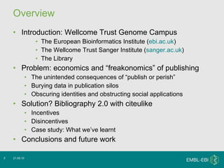 Overview Introduction: Wellcome Trust Genome Campus The European Bioinformatics Institute ( ebi.ac.uk ) The Wellcome Trust Sanger Institute ( sanger.ac.uk ) The Library Problem: economics and “freakonomics” of publishing The unintended consequences of “publish or perish” Burying data in publication silos Obscuring identities and obstructing social applications Solution? Bibliography 2.0 with citeulike Incentives Disincentives Case study: What we’ve learnt Conclusions and future work 21.05.10 