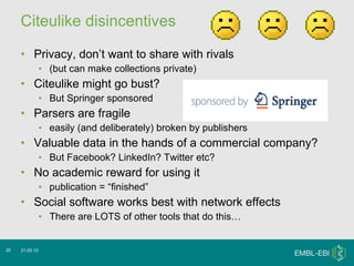 Citeulike disincentives  Privacy, don’t want to share with rivals (but can make collections private) Citeulike might go bust?  But Springer sponsored Parsers are fragile easily (and deliberately) broken by publishers  Valuable data in the hands of a commercial company? But Facebook? LinkedIn? Twitter etc? No academic reward for using it  publication = “finished” Social software works best with network effects There are LOTS of other tools that do this… 21.05.10 