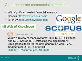 Giant corporate commercial competitors With significant vested financial interests Scopus  http://www.scopus.com/   ISI WOK  http://isiknowledge.com Wrote a review of these systems: Hull, D., S. R. Pettifer, and D. B. Kell (2008). Defrosting the digital library: Bibliographic tools for the next generation web.  PLoS Comput Biol    4  (10), e1000204+.  DOI:10.1371/journal.pcbi.1000204 21.05.10 