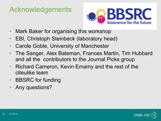 Acknowledgements Mark Baker for organising this workshop EBI, Christoph Steinbeck (laboratory head) Carole Goble, University of Manchester The Sanger, Alex Bateman, Frances Martin, Tim Hubbard and all the  contributors to the Journal Picks group Richard Cameron, Kevin Emamy and the rest of the citeulike team BBSRC for funding Any questions? 21.05.10 