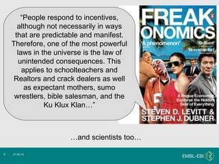 ) 21.05.10 “ People respond to incentives, although not necessarily in ways that are predictable and manifest. Therefore, one of the most powerful laws in the universe is the law of unintended consequences. This applies to schoolteachers and Realtors and crack dealers as well as expectant mothers, sumo wrestlers, bible salesman, and the Ku Klux Klan…” … and scientists too… 