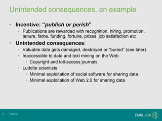 Unintended consequences, an example Incentive: “ publish or perish ” Publications are rewarded with recognition, hiring, promotion, tenure, fame, funding, fortune, prizes, job satisfaction etc Unintended consequences : Valuable data gets damaged, destroyed or “buried” (see later) Inaccessible to data and text mining on the Web  Copyright and toll-access journals Luddite scientists  Minimal exploitation of social software for sharing data Minimal exploitation of Web 2.0 for sharing data 21.05.10 