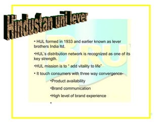 Hindustan uni lever HUL formed in 1933 and earlier known as lever brothers India ltd. HUL’s distribution network is recognized as one of its key strength. HUL mission is to “ add vitality to life” It touch consumers with three way convergence- Product availability Brand communication High level of brand experience 