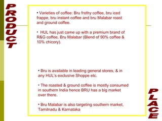 PRODUCT PLACE Varieties of coffee: Bru frothy coffee, bru iced frappe, bru instant coffee and bru Malabar roast and ground coffee. HUL has just came up with a premium brand of R&G coffee, Bru Malabar (Blend of 90% coffee & 10% chicory). Bru is available in leading general stores, & in any HUL’s exclusive Shoppe etc. The roasted & ground coffee is mostly consumed in southern India hence BRU has a big market over there. Bru Malabar is also targeting southern market, Tamilnadu & Karnataka 