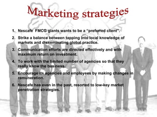 Marketing strategies Nescafe  FMCG giants wants to be a “preferred client”. Strike a balance between tapping into local knowledge of markets and disseminating global practice. Communication efforts are directed effectively and with maximum return on investment. To work with the limited number of agencies so that they really know the business. Encourage its agencies and employees by making changes in remuneration. Nescafe has even in the past, resorted to low-key market penetration strategies. 
