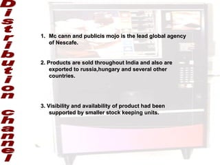 Distribution channel Mc cann and publicis mojo is the lead global agency of Nescafe. 2. Products are sold throughout India and also are exported to russia,hungary and several other countries. 3. Visibility and availability of product had been supported by smaller stock keeping units. 