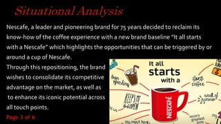 Situational Analysis
Nescafe, a leader and pioneering brand for 75 years decided to reclaim its
know-how of the coffee experience with a new brand baseline ”It all starts
with a Nescafe” which highlights the opportunities that can be triggered by or
around a cup of Nescafe.
Through this repositioning, the brand
wishes to consolidate its competitive
advantage on the market, as well as
to enhance its iconic potential across
all touch points.
3
Page 3 of 6
 
