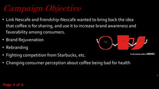 Campaign Objective
• Link Nescafe and friendship-Nescafe wanted to bring back the idea
that coffee is for sharing, and use it to increase brand awareness and
favorability among consumers.
• Brand Rejuvenation
• Rebranding
• Fighting competition from Starbucks, etc.
• Changing consumer perception about coffee being bad for health
4
Page 4 of 6
 