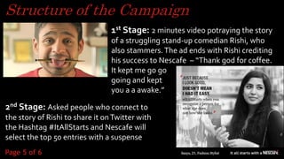 Structure of the Campaign
1st Stage: 2 minutes video potraying the story
of a struggling stand-up comedian Rishi, who
also stammers.The ad ends with Rishi crediting
his success to Nescafe – “Thank god for coffee.
It kept me go go
going and kept
you a a awake.”
2nd Stage: Asked people who connect to
the story of Rishi to share it onTwitter with
the Hashtag #ItAllStarts and Nescafe will
select the top 50 entries with a suspense 5
Page 5 of 6
 