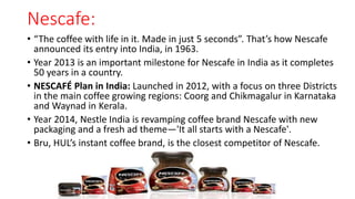 Nescafe:
• “The coffee with life in it. Made in just 5 seconds”. That’s how Nescafe
announced its entry into India, in 1963.
• Year 2013 is an important milestone for Nescafe in India as it completes
50 years in a country.
• NESCAFÉ Plan in India: Launched in 2012, with a focus on three Districts
in the main coffee growing regions: Coorg and Chikmagalur in Karnataka
and Waynad in Kerala.
• Year 2014, Nestle India is revamping coffee brand Nescafe with new
packaging and a fresh ad theme—'It all starts with a Nescafe'.
• Bru, HUL’s instant coffee brand, is the closest competitor of Nescafe.
 