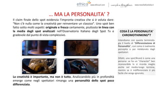 … MA LA PERSONALITA’ ?
COSA È LA PERSONALITA’
CHROMOTHINKING®?
Intendiamo con questa terminolo-
gia il livello di “Differenziazione di
Personalità”, così come è realmente
percepito e poi rielaborato dagli
spettatori.
Difatti, uno spot/Brand è come una
persona: se ha un “character” ben
riconoscibile lo si ricorda meglio
anche nel medio-lungo termine,
mentre se è indifferenziato è più
facile che venga ignorato;
Il claim finale dello spot evidenzia l’impronta creativa che si è voluta dare:
“Non c’è nulla come la creatività per reinventare un classico”. Uno spot ben
fatto sotto molti aspetti: originale e fresco certamente, piuttosto in linea con
la media degli spot analizzati nell’Osservatorio Italiano degli Spot Tv e
gradevole dal punto di vista complessivo.
La creatività è importante, ma non è tutto. Analizzandolo più in profondità
emerge come negli spettatori rimanga una personalità dello spot poco
differenziata.
 