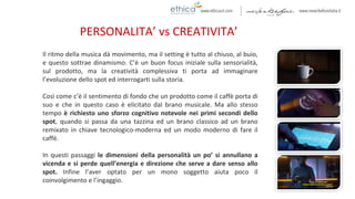 Il ritmo della musica dà movimento, ma il setting è tutto al chiuso, al buio,
e questo sottrae dinamismo. C’è un buon focus iniziale sulla sensorialità,
sul prodotto, ma la creatività complessiva ti porta ad immaginare
l’evoluzione dello spot ed interrogarti sulla storia.
Così come c’è il sentimento di fondo che un prodotto come il caffè porta di
suo e che in questo caso è elicitato dal brano musicale. Ma allo stesso
tempo è richiesto uno sforzo cognitivo notevole nei primi secondi dello
spot, quando si passa da una tazzina ed un brano classico ad un brano
remixato in chiave tecnologico-moderna ed un modo moderno di fare il
caffè.
In questi passaggi le dimensioni della personalità un po’ si annullano a
vicenda e si perde quell’energia e direzione che serve a dare senso allo
spot. Infine l’aver optato per un mono soggetto aiuta poco il
coinvolgimento e l’ingaggio.
PERSONALITA’ vs CREATIVITA’
 