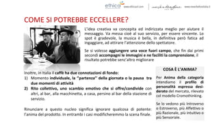 COME SI POTREBBE ECCELLERE?
Inoltre, in Italia il caffè ha due connotazioni di fondo:
1) Momento individuale, la ‘’partenza’’ della giornata o la pausa tra
due momenti di attività
2) Rito collettivo, uno scambio emotivo che si offre/condivide con
altri, al bar, alla macchinetta, a casa, persino al bar della stazione di
servizio.
Rinunciare a questo nucleo significa ignorare qualcosa di potente:
l’anima del prodotto. In entrambi i casi modificheremmo la scena finale.
COSA È L’ANIMA?
Per Anima della categoria
intendiamo il profilo di
personalità espressa desi-
derato del mercato, rilevato
col modello Cromothinking.
Se lo vedono più Introverso
o Estroverso, più Affettivo o
più Razionale, più intuitivo o
più Sensoriale.
L’idea creativa va concepita ed indirizzata meglio per aiutare il
messaggio. Va messa cioè al suo servizio, per essere vincente. Lo
spot è gradevole, la musica è bella, in definitiva però fatica ad
ingaggiare, ad attirare l’attenzione dello spettatore.
Se si volesse aggiungere una voce fuori campo, che fin dai primi
secondi accompagni le immagini e ne faciliti la comprensione, il
risultato potrebbe senz’altro migliorare
 