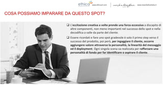 COSA POSSIAMO IMPARARE DA QUESTO SPOT?
 L’eccitazione creativa a volte prende una forza eccessiva a discapito di
altre componenti, non meno importanti nel successo dello spot e nella
decodifica a valle da parte del cliente.
 Essere ricordati e fare uno spot gradevole è solo il primo step verso il
successo del prodotto, poi però, per ingaggiare il cliente, occorre
aggiungere valore attraverso la personalità, la linearità del messaggio
ed il deployment. Ogni singola scena va realizzata per rafforzare una
personalità di fondo per far identificare o aspirare il cliente.
 