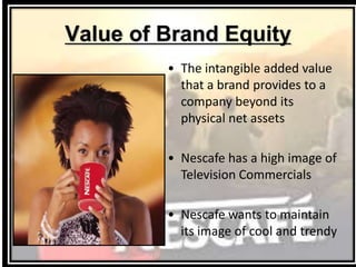 Value of Brand Equity
• The intangible added value
that a brand provides to a
company beyond its
physical net assets
• Nescafe has a high image of
Television Commercials
• Nescafe wants to maintain
its image of cool and trendy
 