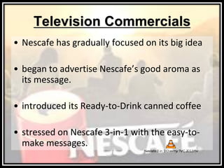 Television Commercials
• Nescafe has gradually focused on its big idea
• began to advertise Nescafe’s good aroma as
its message.
• introduced its Ready-to-Drink canned coffee
• stressed on Nescafe 3-in-1 with the easy-to-
make messages.
 