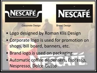 Corporate Design
• Logo designed by Roman Klis Design
• Corporate logo is used for promotion on
shops, bill board, banners, etc.
• Brand logo is used on packaging.
• Automatic coffee dispensers, Espresso,
Nespresso, Dolce-Gusto
Brand Design
 