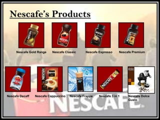 Nescafe’s Products
Nescafe Gold Range Nescafe Classic Nescafe Espresso Nescafe Premium
Nescafe Decaff Nescafe Cappuccino Nescafe Frappe Nescafe 3 in 1 Nescafe Dolce
Gusto
 