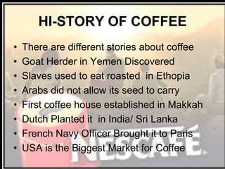 HI-STORY OF COFFEE
• There are different stories about coffee
• Goat Herder in Yemen Discovered
• Slaves used to eat roasted in Ethopia
• Arabs did not allow its seed to carry
• First coffee house established in Makkah
• Dutch Planted it in India/ Sri Lanka
• French Navy Officer Brought it to Paris
• USA is the Biggest Market for Coffee
 