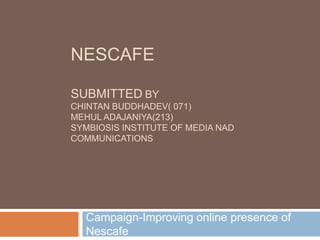 NescafeSubmittedbyChintan buddhadev( 071)Mehul Adajaniya(213) SYMBIOSIS INSTITUTE OF MEDIA NAD COMMUNICATIONS Campaign-Improving online presence of Nescafe  