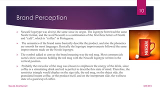 Brand Perception
 Nescafé logotype was always the same since its origin. The logotype borrowed the same
Nestlé format, and the word Nescafé is a combination of the first three letters of Nestlé
and “café”, which is “coffee” in Portuguese.
 The semantics of the brand name basically describe the product, and also the phonetics
are smooth for most languages. Basically the logotype improvements followed the same
improvements made on the Nestle logotype.
 The symbol added to convey the brand meaning was the red mug. Most commercials
scenes show someone holding the red mug with the Nescafé logotype written in the
vertical position.
 Probably the red color of the mug was chosen to emphasize the energy of the drink, since
coffee is a stimulating drink and red is perfect to describe this state of mind. Therefore, the
semiotics triangle would display on the sign side, the red mug, on the object side, the
granulated instant coffee, or the product itself, and on the interpretant side, the wellness
state of a good cup of coffee.
8/25/2015Nescafe Advertisement
10
 