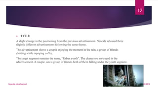  TVC 2:
A slight change in the positioning from the previous advertisement. Nescafe released three
slightly different advertisements following the same theme.
The advertisement shows a couple enjoying the moment in the rain, a group of friends
chatting while enjoying coffee.
The target segment remains the same, “Urban youth”. The characters portrayed in the
advertisement. A couple, and a group of friends both of them falling under the youth segment.
8/25/2015Nescafe Advertisement
12
 