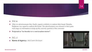  TVC-4:
 After six advertisements they finally signed a celebrity to endorse their brand. Deepika
Padukone was signed to endorse the brand. The advertisement was released in three parts
each stage in continuation to keep up the curiosity quotient of the consumer.
 Projected as “ice-breaker or a conversation-starter”,
 TVC- 5
 Name of Agency : McCann Erickson
8/25/2015Nescafe Advertisement
14
 
