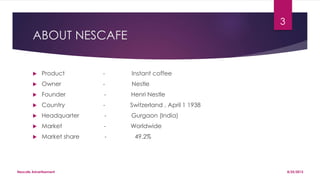 ABOUT NESCAFE
 Product - Instant coffee
 Owner - Nestle
 Founder - Henri Nestle
 Country - Switzerland , April 1 1938
 Headquarter - Gurgaon (India)
 Market - Worldwide
 Market share - 49.2%
8/25/2015Nescafe Advertisement
3
 