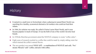 History
 It started in a small town in Switzerland, where a pharmacist named Henri Nestlé was
searching for a healthy, economical alternative for mothers who could not feed their
infants.
 In 1866, his solution was ready. He called it Farine Lactee Henri Nestlé, and it soon
became popular in much of Europe. It was the birth of one of the world’s favorite food
brands.
 In 1930,the Brazilian government asked the NESTLÉ company to create “coffee cubes”.
 Eight years of research resulted in a coffee that could be made by simply adding water but
which retained the coffee's natural flavors.
 The new product was named NESCAFÉ – a combination of NESTLÉ and café. ‘Nes’
means Miracle ‘café’–coffee; miracle with coffee.
8/25/2015Nescafe Advertisement
4
 
