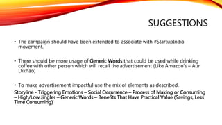 SUGGESTIONS
• The campaign should have been extended to associate with #StartupIndia
movement.
• There should be more usage of Generic Words that could be used while drinking
coffee with other person which will recall the advertisement (Like Amazon’s – Aur
Dikhao)
• To make advertisement impactful use the mix of elements as described.
Storyline - Triggering Emotions – Social Occurrence – Process of Making or Consuming
– High/Low Jingles – Generic Words – Benefits That Have Practical Value (Savings, Less
Time Consuming)
 