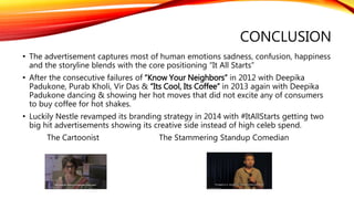 CONCLUSION
• The advertisement captures most of human emotions sadness, confusion, happiness
and the storyline blends with the core positioning “It All Starts”
• After the consecutive failures of “Know Your Neighbors” in 2012 with Deepika
Padukone, Purab Kholi, Vir Das & “Its Cool, Its Coffee” in 2013 again with Deepika
Padukone dancing & showing her hot moves that did not excite any of consumers
to buy coffee for hot shakes.
• Luckily Nestle revamped its branding strategy in 2014 with #ItAllStarts getting two
big hit advertisements showing its creative side instead of high celeb spend.
The Cartoonist The Stammering Standup Comedian
 