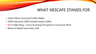WHAT NESCAFE STANDS FOR
• India’s Most Consumed Coffee Maker
• 100% Natural & 100% Soluble Instant Coffee
• RED Coffee Mug – Iconic & Strong Perception In Consumer Mind
• Brand of Nestle hence Nes-Café
 
