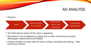 Layoff
What he worked
for on the job
What he can
work on now
without job
Creating New
Opportunities
AD ANALYSIS
• Storyline
• The Motivational aspect of this story is appealing
• One doesn’t have to depend on regular job in order to become successful
(Newspaper replaced by Social Media)
• Creative Freedom to draw what he loves is always rewarding (Increasing - Likes,
Comments, Shares)
 