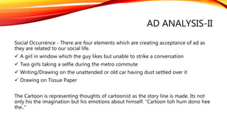 AD ANALYSIS-II
Social Occurrence - There are four elements which are creating acceptance of ad as
they are related to our social life.
 A girl in window which the guy likes but unable to strike a conversation
 Two girls taking a selfie during the metro commute
 Writing/Drawing on the unattended or old car having dust settled over it
 Drawing on Tissue Paper
The Cartoon is representing thoughts of cartoonist as the story line is made. Its not
only his the imagination but his emotions about himself. “Cartoon toh hum dono hee
the..”
 