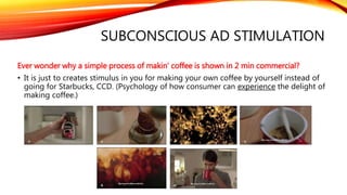 SUBCONSCIOUS AD STIMULATION
Ever wonder why a simple process of makin’ coffee is shown in 2 min commercial?
• It is just to creates stimulus in you for making your own coffee by yourself instead of
going for Starbucks, CCD. (Psychology of how consumer can experience the delight of
making coffee.)
 