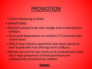 PROMOTION
• Direct Marketing at Malls
• ADVERTISING
• NESCAFE joined hands with Google and co-branding its
product.
• Decreased dependence on children’s TV channels over
recent years
• 33% of total industry spend but near equal spend on
each brand with rival offerings from Cadbury.
• Women account for two thirds of all confectionery sales,
but a large proportion of these purchases are
subsequently consumed by children.
 