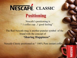 CLASSIC
Nescafe’s positioning is
“ 1 coffee cup , 1 good feeling”
The Red Nescafe mug is another popular symbol of the
brand with the concept of
“Sharing Happiness”
Nescafe Classic positioned as “ 100% Pure instant coffee”
 