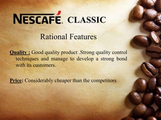 CLASSIC
Rational Features
Quality : Good quality product .Strong quality control
techniques and manage to develop a strong bond
with its customers.
Price: Considerably cheaper than the competitors
 